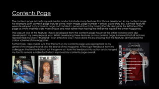 Contents Page
The contents page on both my real media products include many features that I have developed in my contents page.
For example both contents page include a title, main image, page number + article, cover story etc. All these features
were developed in my contents page and I added a personal touch by having the title alongside the left side of the
page as I think that this looks more unique and neat rather than having the title at the top like the other magazines.
This was just one of the features I have developed from the contents page however the other features were also
developed in my own personal way. Whilst developing these features on my contents page, I ensured that all features
represented my brand ‘XCLUSIVE’ in an effective way. I have done this by ensuring that the features all matched the
colour scheme of my magazine.
Furthermore, I also made sure that the font on my contents page was appropriate to my
genre of my magazine and also the brand of my magazine. At first I got feedback from my
colleagues that my font didn’t suit the genre so I took this feedback into action and changed
my font to a more suitable font which improved my contents page overall.
 