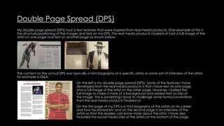 Double Page Spread (DPS)
My double page spread (DPS) had a few features that were inspired from real media products. One example of this is
the structure/positioning of the images and text on my DPS. The real media products I looked at had a full image of the
artist on one page and text on another page as shown below:
The content on the actual DPS was typically a mini biography of a specific artists or some sort of interview of the artists
for example a Q&A.
On the left is my double page spread (DPS). Some of the features I have
developed from the real media products is that I have text on one page
and a full image of the artist on the other page. However, I edited the
full image to make it more of a background and added text on top of
the image. This is something I done to challenge some forms/conventions
from the real media products I looked at.
On the first page of my DPS is a mini biography of the artists on his career
and how he started etc and on the second page is an interview of the
artists so that the readers can know more about the artist. I have also
included the social media sites of the artists on the bottom of the page.
 