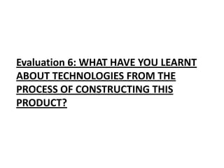 Evaluation 6: WHAT HAVE YOU LEARNT
ABOUT TECHNOLOGIES FROM THE
PROCESS OF CONSTRUCTING THIS
PRODUCT?
 