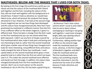 MASTHEADS: BELOW ARE THE IMAGES THAT I USED FOR BOTH TASKS.
By looking at the first image (the preliminary work) you can
clearly see that the colours of the masthead didn’t blend
well together and the font, including the colours of the
font, did not mesh well together with the background as it
should have. It doesn’t look as attractive as I would have
liked it to be, which will prevent the students from being
attracted to it too. However, if we look at the second image
(music magazine) we can see how things have developed            ..do because I had a clear colour
and the colours have changed dramatically. Now that I have       scheme which I stuck to and I didn’t
positioned my masthead in a different manner than the first      have to worry about colours
it has a different affect on the whole magazine, it gives it a   overlapping or clashing or not going
different look. There has been a change from the font I used     well together. I used more stronger,
on the first masthead and you can see clearly what they          bright, bold, eye-catching colours
both represent. I didn’t use any form of shapes around my        on the second masthead.
first masthead which does make it look plain and boring and      Furthermore, adding another type
not interesting to look at, rather than the second masthead      of effect on the second image
which gives a better view of how things have changed and it      made the masthead stand out
looks far more interesting. Using different fonts and colours    more, whereas, in the first image it
really changed the look of these two mastheads. I used           all blended in together and didn’t
capital letters on the second masthead which gives a more        make the masthead stand out.
powerful look to it rather than the first one which has lower    The first masthead looks very
case in it. This makes the second masthead more effective        tedious not something anyone
and stands out from the page. In addition, the colours have      would be interested in, but the
changed dramatically from the first masthead to the              second one has more of an effect
second, I don’t use as much colours on the second                because it looks attractive and
masthead as I do on the first, this has been a good thing to..   interesting.
 