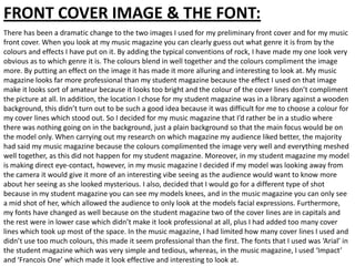 FRONT COVER IMAGE & THE FONT:
There has been a dramatic change to the two images I used for my preliminary front cover and for my music
front cover. When you look at my music magazine you can clearly guess out what genre it is from by the
colours and effects I have put on it. By adding the typical conventions of rock, I have made my one look very
obvious as to which genre it is. The colours blend in well together and the colours compliment the image
more. By putting an effect on the image it has made it more alluring and interesting to look at. My music
magazine looks far more professional than my student magazine because the effect I used on that image
make it looks sort of amateur because it looks too bright and the colour of the cover lines don’t compliment
the picture at all. In addition, the location I chose for my student magazine was in a library against a wooden
background, this didn’t turn out to be such a good idea because it was difficult for me to choose a colour for
my cover lines which stood out. So I decided for my music magazine that I’d rather be in a studio where
there was nothing going on in the background, just a plain background so that the main focus would be on
the model only. When carrying out my research on which magazine my audience liked better, the majority
had said my music magazine because the colours complimented the image very well and everything meshed
well together, as this did not happen for my student magazine. Moreover, in my student magazine my model
is making direct eye-contact, however, in my music magazine I decided if my model was looking away from
the camera it would give it more of an interesting vibe seeing as the audience would want to know more
about her seeing as she looked mysterious. I also, decided that I would go for a different type of shot
because in my student magazine you can see my models knees, and in the music magazine you can only see
a mid shot of her, which allowed the audience to only look at the models facial expressions. Furthermore,
my fonts have changed as well because on the student magazine two of the cover lines are in capitals and
the rest were in lower case which didn’t make it look professional at all, plus I had added too many cover
lines which took up most of the space. In the music magazine, I had limited how many cover lines I used and
didn’t use too much colours, this made it seem professional than the first. The fonts that I used was ‘Arial’ in
the student magazine which was very simple and tedious, whereas, in the music magazine, I used ‘Impact’
and ‘Francois One’ which made it look effective and interesting to look at.
 