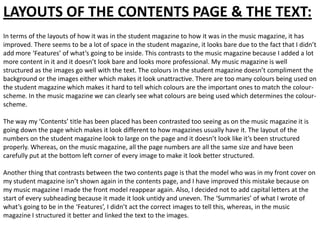 LAYOUTS OF THE CONTENTS PAGE & THE TEXT:
In terms of the layouts of how it was in the student magazine to how it was in the music magazine, it has
improved. There seems to be a lot of space in the student magazine, it looks bare due to the fact that I didn’t
add more ‘Features’ of what’s going to be inside. This contrasts to the music magazine because I added a lot
more content in it and it doesn’t look bare and looks more professional. My music magazine is well
structured as the images go well with the text. The colours in the student magazine doesn’t compliment the
background or the images either which makes it look unattractive. There are too many colours being used on
the student magazine which makes it hard to tell which colours are the important ones to match the colour-
scheme. In the music magazine we can clearly see what colours are being used which determines the colour-
scheme.

The way my ‘Contents’ title has been placed has been contrasted too seeing as on the music magazine it is
going down the page which makes it look different to how magazines usually have it. The layout of the
numbers on the student magazine look to large on the page and it doesn’t look like it’s been structured
properly. Whereas, on the music magazine, all the page numbers are all the same size and have been
carefully put at the bottom left corner of every image to make it look better structured.

Another thing that contrasts between the two contents page is that the model who was in my front cover on
my student magazine isn’t shown again in the contents page, and I have improved this mistake because on
my music magazine I made the front model reappear again. Also, I decided not to add capital letters at the
start of every subheading because it made it look untidy and uneven. The ‘Summaries’ of what I wrote of
what’s going to be in the ‘Features’, I didn’t act the correct images to tell this, whereas, in the music
magazine I structured it better and linked the text to the images.
 