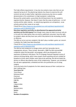 The Code reflects requirements in law, but also contains many rules that are not
required by law at all. The advertising industry has chosen to exercise this self-
restraint not only to make further legislation unnecessary, but also as a public
demonstration of its commitment to high standards in advertising.
Because the systemworks successfully, the UK Government has not needed to
regulate directly. However, that doesn’t mean that the views of politicians – or civil
society and the wider industry - on advertising regulation are unimportant, so we
actively seek out their views on our work.
I found this at https://www.asa.org.uk/about-asa-and-cap/about-regulation/self-
regulation-and-co-regulation.html
How does regulation workafter an advertisement has appeared and what
sanctions can the ASA impose? Even though many steps are taken to ensure ads are
in line with the Codes before they are aired or published, consumers have the right
to complain about ads they have seen, which they believe to be misleading, harmful
or offensive.
The ASA can act on just one complaint. We don’t play a numbers game: our concern
is whether the Codes have been breached.
I found this at https://www.asa.org.uk/about-asa-and-cap/about-regulation/self-
regulation-and-co-regulation.html
The ASA has had complaints to change certain ads from barnardos due to
inappropriate pictures. These include- Barnardo’s, 2008 The ASA received 840
complaints about this Barnardo’s ad campaign, which was designed to raise
awareness of domestic child abuse. The TV campaign featured repeated scenes of
violence and drug-taking, which many viewers found upsetting and not suitable for
broadcast at times when children were likely to be watching. We did not doubt the
distress or offence described by many of the complainants. However, we considered
the ads were appropriately scheduled and their aim justified the use of strong
imagery.
Tesco also had a lot of complaints for their adverts because of their small print on
their clothing lines.
Tesco Stores Ltd
Tesco House
Delamare Road
Cheshunt
Hertfordshire
EN8 9SL
Date:
2 March 2016
Media:
National press
Sector:
Retail
Number of complaints:
 