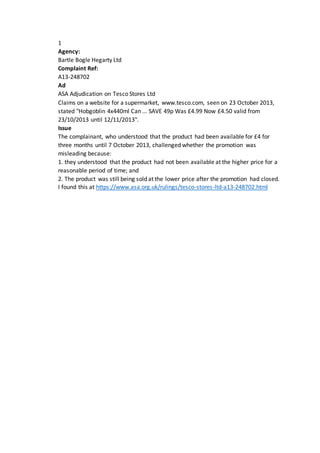 1
Agency:
Bartle Bogle Hegarty Ltd
Complaint Ref:
A13-248702
Ad
ASA Adjudication on Tesco Stores Ltd
Claims on a website for a supermarket, www.tesco.com, seen on 23 October 2013,
stated "Hobgoblin 4x440ml Can ... SAVE 49p Was £4.99 Now £4.50 valid from
23/10/2013 until 12/11/2013".
Issue
The complainant, who understood that the product had been available for £4 for
three months until 7 October 2013, challenged whether the promotion was
misleading because:
1. they understood that the product had not been available at the higher price for a
reasonable period of time; and
2. The product was still being sold at the lower price after the promotion had closed.
I found this at https://www.asa.org.uk/rulings/tesco-stores-ltd-a13-248702.html
 