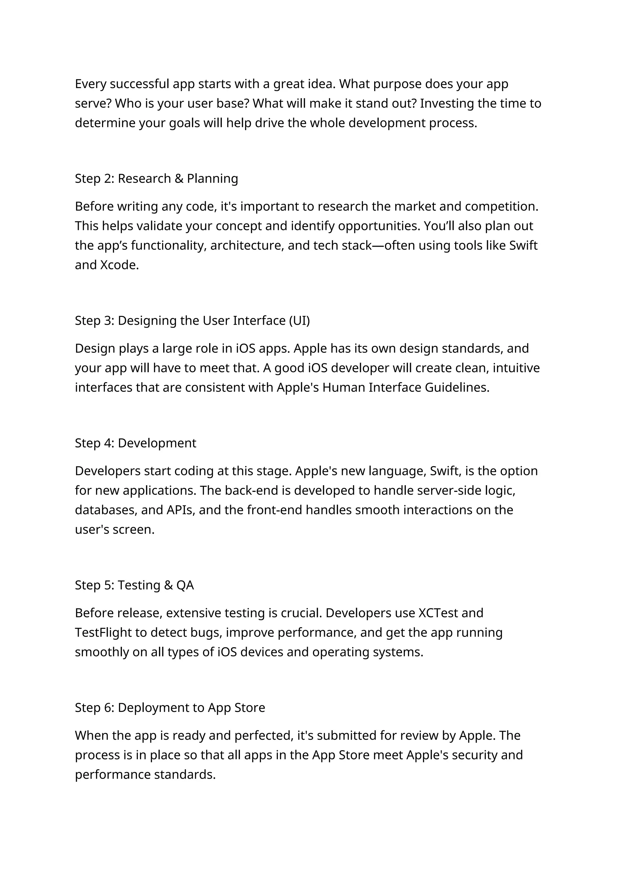 Every successful app starts with a great idea. What purpose does your app
serve? Who is your user base? What will make it stand out? Investing the time to
determine your goals will help drive the whole development process.
Step 2: Research & Planning
Before writing any code, it's important to research the market and competition.
This helps validate your concept and identify opportunities. You’ll also plan out
the app’s functionality, architecture, and tech stack—often using tools like Swift
and Xcode.
Step 3: Designing the User Interface (UI)
Design plays a large role in iOS apps. Apple has its own design standards, and
your app will have to meet that. A good iOS developer will create clean, intuitive
interfaces that are consistent with Apple's Human Interface Guidelines.
Step 4: Development
Developers start coding at this stage. Apple's new language, Swift, is the option
for new applications. The back-end is developed to handle server-side logic,
databases, and APIs, and the front-end handles smooth interactions on the
user's screen.
Step 5: Testing & QA
Before release, extensive testing is crucial. Developers use XCTest and
TestFlight to detect bugs, improve performance, and get the app running
smoothly on all types of iOS devices and operating systems.
Step 6: Deployment to App Store
When the app is ready and perfected, it's submitted for review by Apple. The
process is in place so that all apps in the App Store meet Apple's security and
performance standards.
 