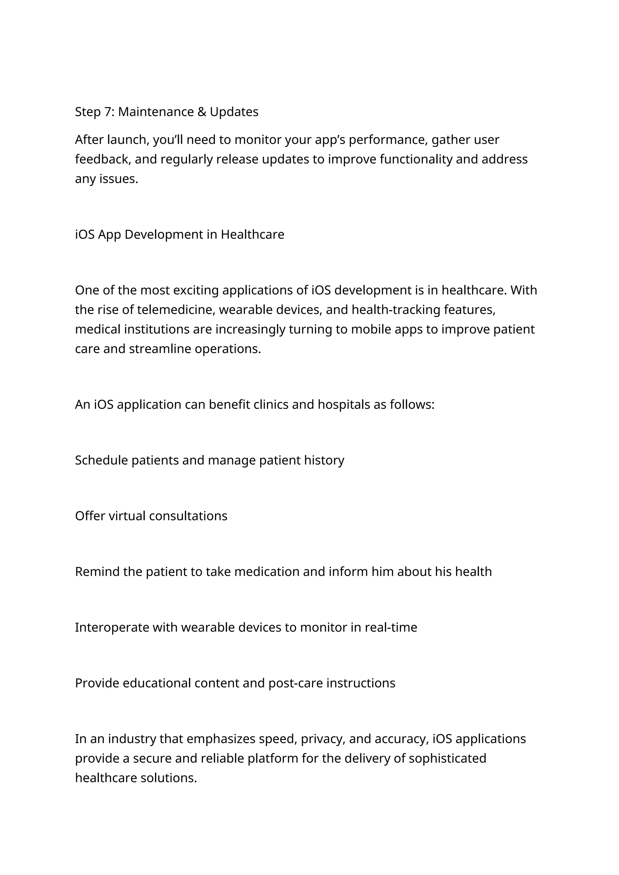 Step 7: Maintenance & Updates
After launch, you’ll need to monitor your app’s performance, gather user
feedback, and regularly release updates to improve functionality and address
any issues.
iOS App Development in Healthcare
One of the most exciting applications of iOS development is in healthcare. With
the rise of telemedicine, wearable devices, and health-tracking features,
medical institutions are increasingly turning to mobile apps to improve patient
care and streamline operations.
An iOS application can benefit clinics and hospitals as follows:
Schedule patients and manage patient history
Offer virtual consultations
Remind the patient to take medication and inform him about his health
Interoperate with wearable devices to monitor in real-time
Provide educational content and post-care instructions
In an industry that emphasizes speed, privacy, and accuracy, iOS applications
provide a secure and reliable platform for the delivery of sophisticated
healthcare solutions.
 