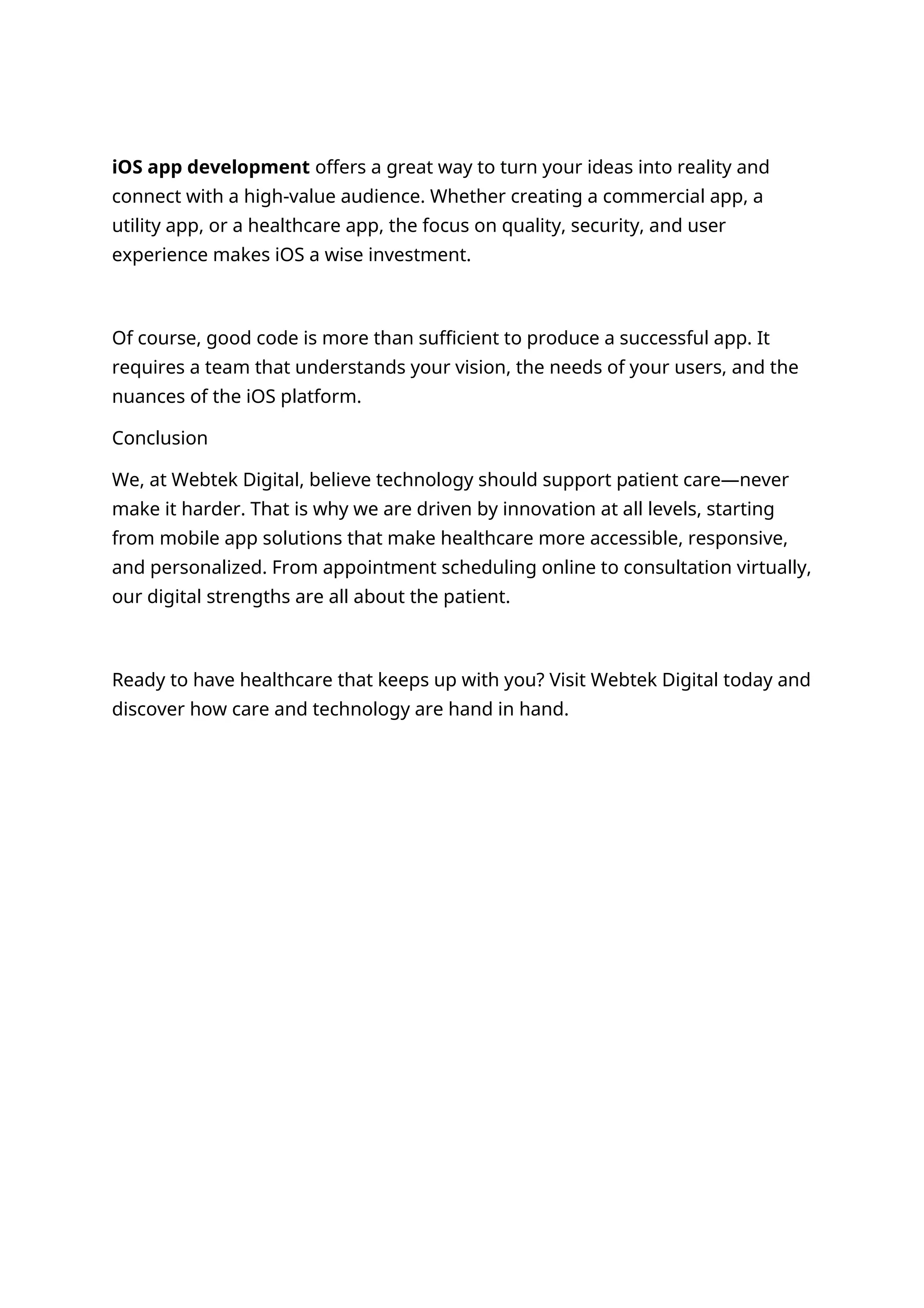iOS app development offers a great way to turn your ideas into reality and
connect with a high-value audience. Whether creating a commercial app, a
utility app, or a healthcare app, the focus on quality, security, and user
experience makes iOS a wise investment.
Of course, good code is more than sufficient to produce a successful app. It
requires a team that understands your vision, the needs of your users, and the
nuances of the iOS platform.
Conclusion
We, at Webtek Digital, believe technology should support patient care—never
make it harder. That is why we are driven by innovation at all levels, starting
from mobile app solutions that make healthcare more accessible, responsive,
and personalized. From appointment scheduling online to consultation virtually,
our digital strengths are all about the patient.
Ready to have healthcare that keeps up with you? Visit Webtek Digital today and
discover how care and technology are hand in hand.
 