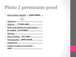 Photo 2 permission proof
• Name (block capitals) ……SAM FAIERS……

• Signature ……………………………………………..
• Address ……7 STAR LANE……………………….
• Name and address of model agency ……..
  LA models…3 LA STREET………………………..
• Witness ………………………………………………..
• Date of Sitting …22.2.2012…………………….
• Photographer …DAVE ALLEN…………………
• Assignment ………………………………………….
• Invoice or petty cash voucher …
   cash…………………………………………………….
 