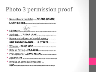 Photo 3 permission proof
• Name (block capitals) ……SELENA GOMEZ,
  JUSTIN BIEBER………………………………………….

• Signature …………………………………………………
• Address ……7 STAR LANE………………………….
• Name and address of model agency …………
  BTIT PHOTOGRAPHER … LA STREET………….
• Witness …BILLIE KING………………………………
• Date of Sitting …22.2.2012……………………….
• Photographer …DAVE ALLEN…………………….
• Assignment ………………………………………………
• Invoice or petty cash voucher …
  cash……………………………………………………….
 