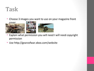 Task
• Choose 3 images you want to use on your magazine front
  cover



• Explain what permission you will need I will need copyright
  permission
• Use http://gearzofwar.xbox.com/website
 