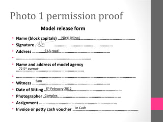 Photo 1 permission proof
              Model release form
•                                Nicki Minaj
    Name (block capitals) ………………………………………………………………
•   Signature ………………………………………………………………
•                    6 LA road
    Address ………………………………………………………………
•   ………………………………………………………………
•   Name and address of model agency
      72 5th avenue
    ………………………………………………………
•   …………………………………………………………………………………………………
                 Sam
•   Witness ………………………………………………………………
•                     8th February 2012
    Date of Sitting ………………………………………………………………
•                    Complex
    Photographer ………………………………………………………………
•   Assignment ………………………………………………………………
•                                        In Cash
    Invoice or petty cash voucher …………………………………………………….
 