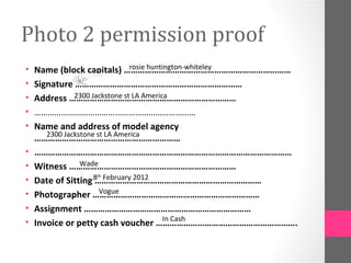 Photo 2 permission proof
•                               rosie huntington-whiteley
    Name (block capitals) ………………………………………………………………
•   Signature ………………………………………………………………
•              2300 Jackstone st LA America
    Address ………………………………………………………………
•   ………………………………………………………………
•   Name and address of model agency
       2300 Jackstone st LA America
    ………………………………………………………
•   …………………………………………………………………………………………………
•                Wade
    Witness ………………………………………………………………
    Date of Sitting 8 February 2012
                      th
•                    ………………………………………………………………
•                      Vogue
    Photographer ………………………………………………………………
•   Assignment ………………………………………………………………
                                           In Cash
•   Invoice or petty cash voucher …………………………………………………….
 