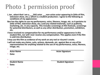 Photo 1 permission proof
I, Ian , attest that I am a ___SAG actor ___non-union actor appearing in {title of film,
    television show, etc.}, which is a student production. I agree to the following as
    conditions of my appearance:
Ben has the rights to use my performance, voice, likeness, image, etc. as it pertains to
    {title of film, television show, etc.} and any related materials, such as publicity,
    marketing, etc. in any capacity. This includes screenings at film festivals, screenings
    for potential distributors, as well as any other distribution, promotion, exhibition,
    etc.
I have received no compensation for my performance and/or appearance in this
    student film, nor will I ever receive any compensation. This applies even if the film
    is sold into distribution.
I may use this film as evidence of my work on any reel or résumé I create.
I will not make any claims, suits, actions, demands, etc. against Ben or any of his
    representatives for anything related to the use of my performance, voice, likeness,
    image, etc.
• ______________________________                    ______________________________
    Actor Name                                            Actor Signature
• Date:

• ______________________________                  ______________________________
  Student Name                                          Student Signature
• Date:
•
 