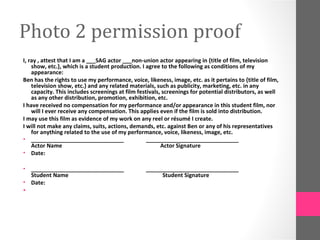 Photo 2 permission proof
I, ray , attest that I am a ___SAG actor ___non-union actor appearing in {title of film, television
    show, etc.}, which is a student production. I agree to the following as conditions of my
    appearance:
Ben has the rights to use my performance, voice, likeness, image, etc. as it pertains to {title of film,
    television show, etc.} and any related materials, such as publicity, marketing, etc. in any
    capacity. This includes screenings at film festivals, screenings for potential distributors, as well
    as any other distribution, promotion, exhibition, etc.
I have received no compensation for my performance and/or appearance in this student film, nor
    will I ever receive any compensation. This applies even if the film is sold into distribution.
I may use this film as evidence of my work on any reel or résumé I create.
I will not make any claims, suits, actions, demands, etc. against Ben or any of his representatives
    for anything related to the use of my performance, voice, likeness, image, etc.
• ______________________________                   ______________________________
    Actor Name                                           Actor Signature
• Date:

• ______________________________                  ______________________________
  Student Name                                         Student Signature
• Date:
•
 