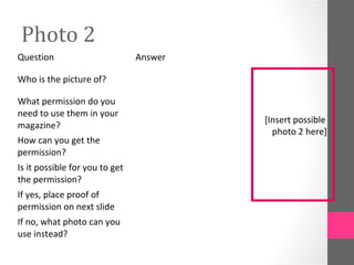Photo 2
Question                        Answer

Who is the picture of?

What permission do you
need to use them in your
                                         [Insert possible
magazine?
                                           photo 2 here]
How can you get the
permission?
Is it possible for you to get
the permission?
If yes, place proof of
permission on next slide
If no, what photo can you
use instead?
 