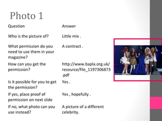 Photo 1
Question Answer
Who is the picture of? Little mix .
What permission do you
need to use them in your
magazine?
A contract .
How can you get the
permission?
http://www.bapla.org.uk/
resource/file_1197306873
.pdf
Is it possible for you to get
the permission?
Yes .
If yes, place proof of
permission on next slide
Yes , hopefully .
If no, what photo can you
use instead?
A picture of a different
celebrity.
 