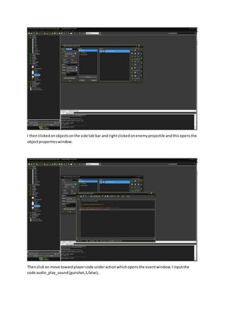 I thenclickedonobjectsonthe side tab bar and rightclickedonenemyprojectile andthisopensthe
objectpropertieswindow.
Thenclickon move towardplayercode underactionwhichopensthe eventwindow.Iinputthe
code audio_play_sound(gunshot,1,false);.
 