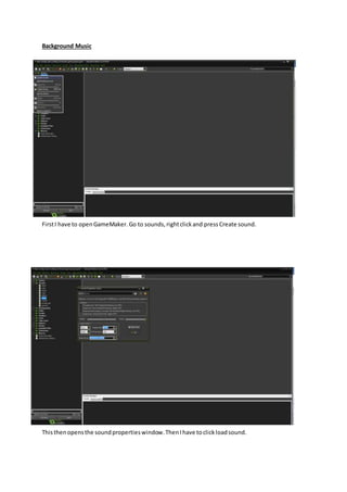 Background Music
FirstI have to openGameMaker.Go to sounds,rightclickand pressCreate sound.
Thisthenopensthe soundpropertieswindow.ThenIhave toclickloadsound.
 
