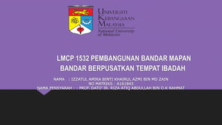 LMCP 1532 PEMBANGUNAN BANDAR MAPAN
BANDAR BERPUSATKAN TEMPAT IBADAH
NAMA : IZZATUL AMIRA BINTI KHAIRUL AZMI BIN MD ZAIN
NO MATRIKS : A161843
NAMA PENSYARAH : : PROF. DATO’ IR. RIZA ATIQ ABDULLAH BIN O.K RAHMAT
 