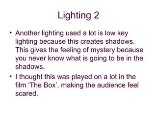 Lighting 2
• Another lighting used a lot is low key
  lighting because this creates shadows.
  This gives the feeling of mystery because
  you never know what is going to be in the
  shadows.
• I thought this was played on a lot in the
  film ‘The Box’, making the audience feel
  scared.
 