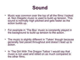 Sound
• Music was common over the top of all the films I looked
  at. Non Diegetic music is used to build up tension. This
  sound is normally high pitched and gets faster as the
  action builds up.

• For example in ‘The Box’ music is constantly played in
  the background to build up tension to the action.

• The music is slightly different in ‘Taken’ though because
  generally fast paced throughout and doesn’t lead up to
  action.

• In ‘The Girl With The Dragon Tattoo’ I would say that
  music is not used and relied on as much compared to
  the other films.
 