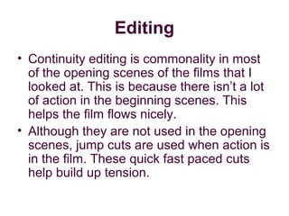 Editing
• Continuity editing is commonality in most
  of the opening scenes of the films that I
  looked at. This is because there isn’t a lot
  of action in the beginning scenes. This
  helps the film flows nicely.
• Although they are not used in the opening
  scenes, jump cuts are used when action is
  in the film. These quick fast paced cuts
  help build up tension.
 