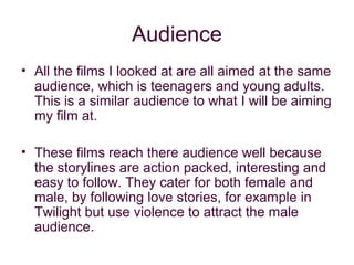 Audience
• All the films I looked at are all aimed at the same
  audience, which is teenagers and young adults.
  This is a similar audience to what I will be aiming
  my film at.

• These films reach there audience well because
  the storylines are action packed, interesting and
  easy to follow. They cater for both female and
  male, by following love stories, for example in
  Twilight but use violence to attract the male
  audience.
 