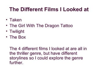 The Different Films I Looked at
•   Taken
•   The Girl With The Dragon Tattoo
•   Twilight
•   The Box

    The 4 different films I looked at are all in
    the thriller genre, but have different
    storylines so I could explore the genre
    further.
 