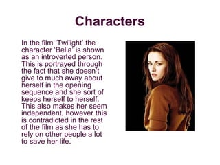 Characters
In the film ‘Twilight’ the
character ‘Bella’ is shown
as an introverted person.
This is portrayed through
the fact that she doesn’t
give to much away about
herself in the opening
sequence and she sort of
keeps herself to herself.
This also makes her seem
independent, however this
is contradicted in the rest
of the film as she has to
rely on other people a lot
to save her life.
 