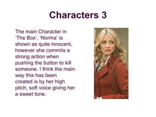 Characters 3
The main Character in
‘The Box’, ‘Norma’ is
shown as quite innocent,
however she commits a
strong action when
pushing the button to kill
someone. I think the main
way this has been
created is by her high
pitch, soft voice giving her
a sweet tone.
 