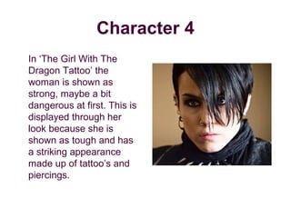 Character 4
In ‘The Girl With The
Dragon Tattoo’ the
woman is shown as
strong, maybe a bit
dangerous at first. This is
displayed through her
look because she is
shown as tough and has
a striking appearance
made up of tattoo’s and
piercings.
 