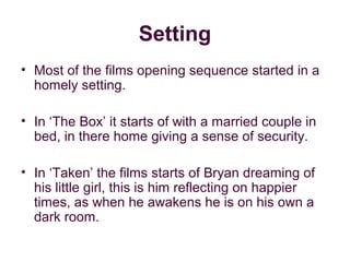 Setting
• Most of the films opening sequence started in a
  homely setting.

• In ‘The Box’ it starts of with a married couple in
  bed, in there home giving a sense of security.

• In ‘Taken’ the films starts of Bryan dreaming of
  his little girl, this is him reflecting on happier
  times, as when he awakens he is on his own a
  dark room.
 
