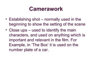 Camerawork
• Establishing shot – normally used in the
  beginning to show the setting of the scene
• Close ups – used to identify the main
  characters, and used on anything which is
  important and relevant in the film. For
  Example, in ‘The Box’ it is used on the
  number plate of a car.
 