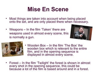 Mise En Scene
• Most things are taken into account when being placed
  onto the set, and are only placed there when necessary.

• Weapons – In the film ‘Taken’ there are
  weapons used in almost every scene, this
  is normally a gun.

              • Wooden Box – In the film ‘The Box’ the
                wooden box which is relevant to the entire
                film, and in the opening sequence is
                displayed in almost every scene.

• Forest – In the film ‘Twilight’ the forest is shown in almost
  every shot in the opening sequence, this could be
  because a lot of the film is based around and in a forest.
 