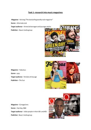 Task 1- research into music magazines
Magazine – Kerrang“The bestsellingweeklyrockmagazine”
Genre – Alternate rock
Target audience – Aimedatteenagersandyoungeradults
Publisher– Bauermediagroup
Magazine – Fabulous
Genre – pop
Target audience – femalesof anyage
Publisher– The Sun
Magazine – Q magazines
Genre – Hip Hop,R&B
Target audience – olderpeople intheir30’s and40’s
Publisher- Bauer mediagroup
 