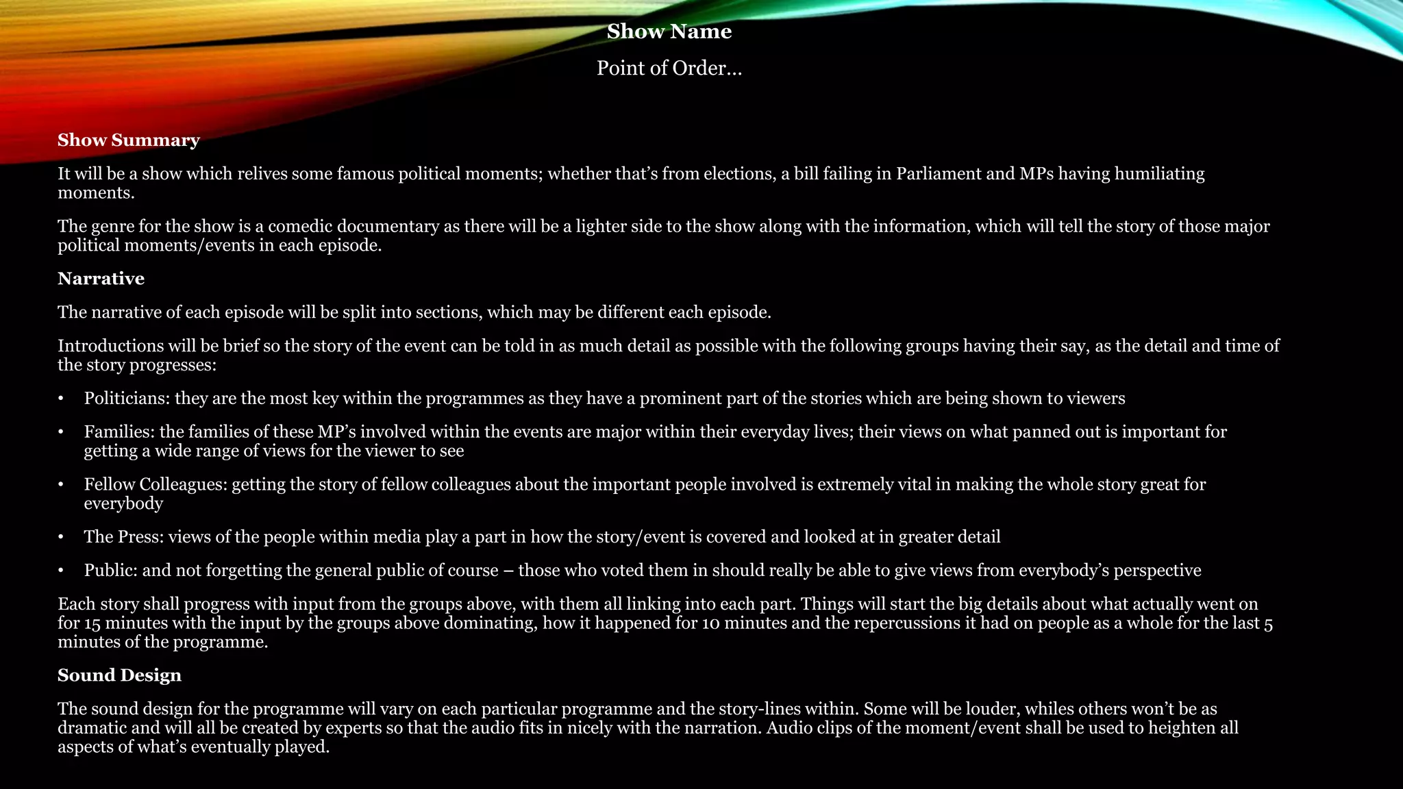 Show Name
Point of Order…
Show Summary
It will be a show which relives some famous political moments; whether that’s from elections, a bill failing in Parliament and MPs having humiliating
moments.
The genre for the show is a comedic documentary as there will be a lighter side to the show along with the information, which will tell the story of those major
political moments/events in each episode.
Narrative
The narrative of each episode will be split into sections, which may be different each episode.
Introductions will be brief so the story of the event can be told in as much detail as possible with the following groups having their say, as the detail and time of
the story progresses:
• Politicians: they are the most key within the programmes as they have a prominent part of the stories which are being shown to viewers
• Families: the families of these MP’s involved within the events are major within their everyday lives; their views on what panned out is important for
getting a wide range of views for the viewer to see
• Fellow Colleagues: getting the story of fellow colleagues about the important people involved is extremely vital in making the whole story great for
everybody
• The Press: views of the people within media play a part in how the story/event is covered and looked at in greater detail
• Public: and not forgetting the general public of course – those who voted them in should really be able to give views from everybody’s perspective
Each story shall progress with input from the groups above, with them all linking into each part. Things will start the big details about what actually went on
for 15 minutes with the input by the groups above dominating, how it happened for 10 minutes and the repercussions it had on people as a whole for the last 5
minutes of the programme.
Sound Design
The sound design for the programme will vary on each particular programme and the story-lines within. Some will be louder, whiles others won’t be as
dramatic and will all be created by experts so that the audio fits in nicely with the narration. Audio clips of the moment/event shall be used to heighten all
aspects of what’s eventually played.
 