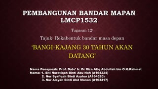 PEMBANGUNAN BANDAR MAPAN
LMCP1532
Tugasan 12:
Tajuk: Rekabentuk bandar masa depan
‘BANGI-KAJANG 30 TAHUN AKAN
DATANG’
Nama Pensyarah: Prof. Dato’ Ir. Dr Riza Atiq Abdullah bin O.K.Rahmat
Nama: 1. Siti Nuratiqah Binti Abu Noh (A164224)
2. Nur Syafiqah Binti Azahar (A164520)
3. Nur Aisyah Binti Abd Manan (A163417)
 