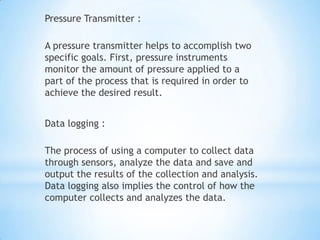 Pressure Transmitter :

A pressure transmitter helps to accomplish two
specific goals. First, pressure instruments
monitor the amount of pressure applied to a
part of the process that is required in order to
achieve the desired result.


Data logging :

The process of using a computer to collect data
through sensors, analyze the data and save and
output the results of the collection and analysis.
Data logging also implies the control of how the
computer collects and analyzes the data.
 