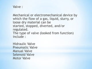 Valve :

Mechanical or electromechanical device by
which the flow of a gas, liquid, slurry, or
loose dry material can be
started, stopped, diverted, and/or
regulated.
The type of valve (looked from function)
include :

Hidraulic Valve
Pneumatic Valve
Manual Valve
Selenoid Valve
Motor Valve
 