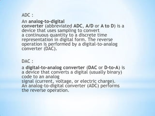 ADC :
An analog-to-digital
converter (abbreviated ADC, A/D or A to D) is a
device that uses sampling to convert
a continuous quantity to a discrete time
representation in digital form. The reverse
operation is performed by a digital-to-analog
converter (DAC).

DAC :
a digital-to-analog converter (DAC or D-to-A) is
a device that converts a digital (usually binary)
code to an analog
signal (current, voltage, or electric charge).
An analog-to-digital converter (ADC) performs
the reverse operation.
 
