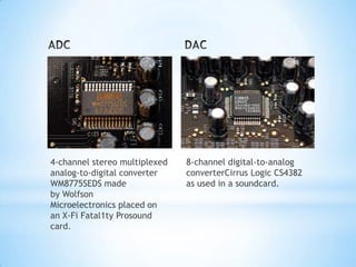 4-channel stereo multiplexed   8-channel digital-to-analog
analog-to-digital converter    converterCirrus Logic CS4382
WM8775SEDS made                as used in a soundcard.
by Wolfson
Microelectronics placed on
an X-Fi Fatal1ty Prosound
card.
 