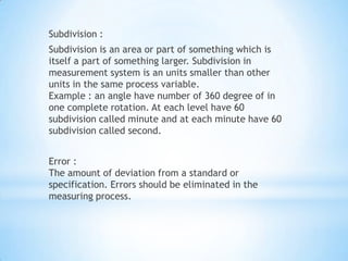 Subdivision :
Subdivision is an area or part of something which is
itself a part of something larger. Subdivision in
measurement system is an units smaller than other
units in the same process variable.
Example : an angle have number of 360 degree of in
one complete rotation. At each level have 60
subdivision called minute and at each minute have 60
subdivision called second.


Error :
The amount of deviation from a standard or
specification. Errors should be eliminated in the
measuring process.
 