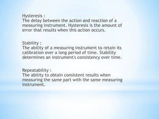 Hysteresis :
The delay between the action and reaction of a
measuring instrument. Hysteresis is the amount of
error that results when this action occurs.

Stability :
The ability of a measuring instrument to retain its
calibration over a long period of time. Stability
determines an instrument's consistency over time.

Repeatability :
The ability to obtain consistent results when
measuring the same part with the same measuring
instrument.
 