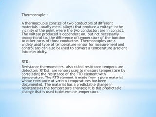 Thermocouple :

A thermocouple consists of two conductors of different
materials (usually metal alloys) that produce a voltage in the
vicinity of the point where the two conductors are in contact.
The voltage produced is dependent on, but not necessarily
proportional to, the difference of temperature of the junction
to other parts of those conductors. Thermocouples are a
widely used type of temperature sensor for measurement and
control and can also be used to convert a temperature gradient
into electricity.

RTD :
Resistance thermometers, also called resistance temperature
detectors (RTDs), are sensors used to measure temperature by
correlating the resistance of the RTD element with
temperature. The RTD element is made from a pure material
whose resistance at various temperatures has been
documented. The material has a predictable change in
resistance as the temperature changes; it is this predictable
change that is used to determine temperature.
 