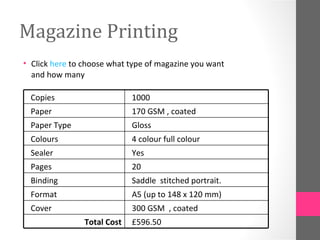 Magazine Printing
• Click here to choose what type of magazine you want
  and how many

 Copies                      1000
 Paper                       170 GSM , coated
 Paper Type                  Gloss
 Colours                     4 colour full colour
 Sealer                      Yes
 Pages                       20
 Binding                     Saddle stitched portrait.
 Format                      A5 (up to 148 x 120 mm)
 Cover                       300 GSM , coated
                Total Cost   £596.50
 