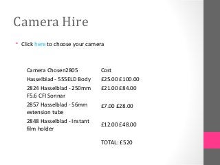 Camera Hire
• Click here to choose your camera
Camera Chosen2805
Hasselblad - 555ELD Body
2824 Hasselblad - 250mm
F5.6 CFI Sonnar
2857 Hasselblad - 56mm
extension tube
2848 Hasselblad - Instant
film holder
Cost
£25.00 £100.00
£21.00 £84.00
£7.00 £28.00
£12.00 £48.00
TOTAL: £520
 