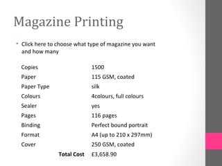 Magazine Printing
• Click here to choose what type of magazine you want
and how many
Copies 1500
Paper 115 GSM, coated
Paper Type silk
Colours 4colours, full colours
Sealer yes
Pages 116 pages
Binding Perfect bound portrait
Format A4 (up to 210 x 297mm)
Cover 250 GSM, coated
Total Cost £3,658.90
 