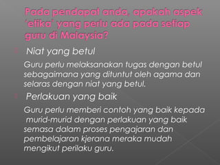 

Niat yang betul
Guru perlu melaksanakan tugas dengan betul
sebagaimana yang dituntut oleh agama dan
selaras dengan niat yang betul.



Perlakuan yang baik
Guru perlu memberi contoh yang baik kepada
murid-murid dengan perlakuan yang baik
semasa dalam proses pengajaran dan
pembelajaran kjerana meraka mudah
mengikut perilaku guru.

 