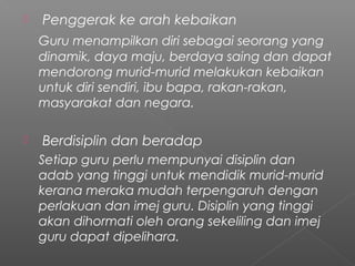 

Penggerak ke arah kebaikan
Guru menampilkan diri sebagai seorang yang
dinamik, daya maju, berdaya saing dan dapat
mendorong murid-murid melakukan kebaikan
untuk diri sendiri, ibu bapa, rakan-rakan,
masyarakat dan negara.



Berdisiplin dan beradap
Setiap guru perlu mempunyai disiplin dan
adab yang tinggi untuk mendidik murid-murid
kerana meraka mudah terpengaruh dengan
perlakuan dan imej guru. Disiplin yang tinggi
akan dihormati oleh orang sekeliling dan imej
guru dapat dipelihara.

 