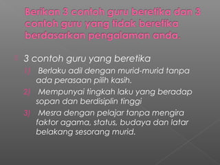 

3 contoh guru yang beretika
Berlaku adil dengan murid-murid tanpa
ada perasaan pilih kasih.
2) Mempunyai tingkah laku yang beradap
sopan dan berdisiplin tinggi
3) Mesra dengan pelajar tanpa mengira
faktor agama, status, budaya dan latar
belakang sesorang murid.
1)

 
